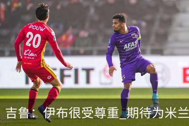 吉鲁：伊布很受尊重 期待为米兰取得伟大的成就